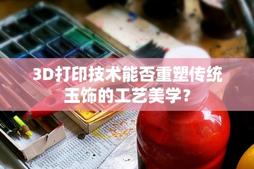 3D打印技术能否重塑传统玉饰的工艺美学？