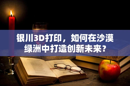 银川3D打印，如何在沙漠绿洲中打造创新未来？