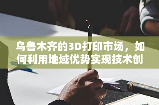 乌鲁木齐的3D打印市场，如何利用地域优势实现技术创新与产业升级？