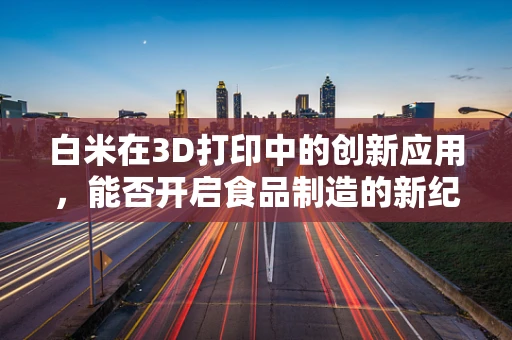 白米在3D打印中的创新应用，能否开启食品制造的新纪元？
