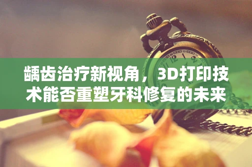 龋齿治疗新视角，3D打印技术能否重塑牙科修复的未来？
