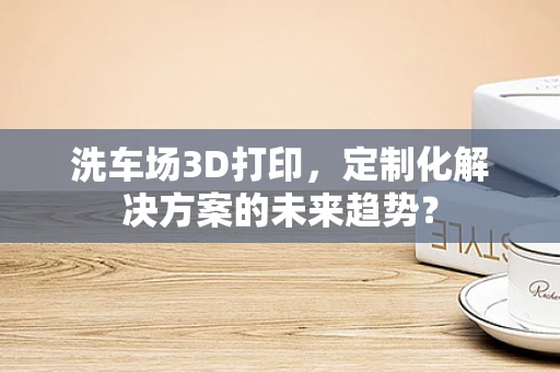 洗车场3D打印，定制化解决方案的未来趋势？