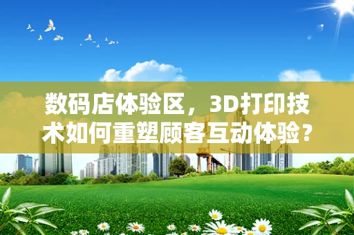 数码店体验区，3D打印技术如何重塑顾客互动体验？