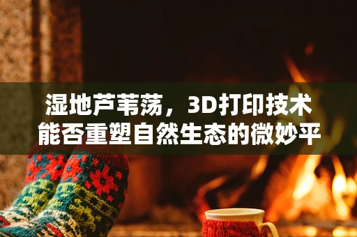 湿地芦苇荡，3D打印技术能否重塑自然生态的微妙平衡？