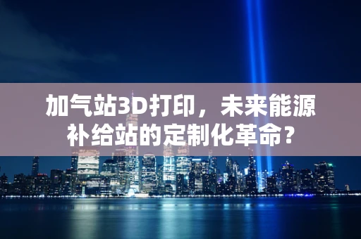 加气站3D打印，未来能源补给站的定制化革命？