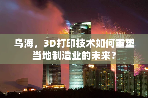 乌海，3D打印技术如何重塑当地制造业的未来？