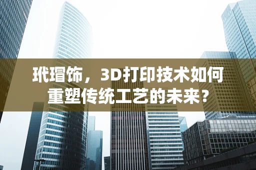 玳瑁饰，3D打印技术如何重塑传统工艺的未来？