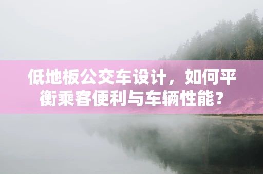 低地板公交车设计，如何平衡乘客便利与车辆性能？