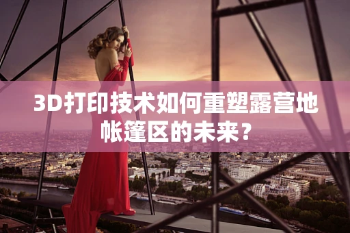3D打印技术如何重塑露营地帐篷区的未来？