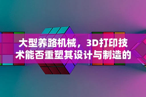 大型养路机械，3D打印技术能否重塑其设计与制造的未来？