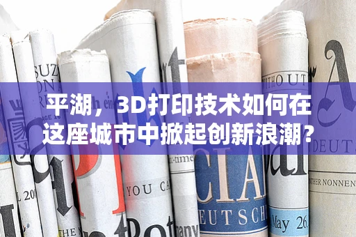 平湖，3D打印技术如何在这座城市中掀起创新浪潮？