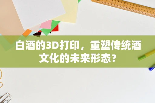 白酒的3D打印，重塑传统酒文化的未来形态？