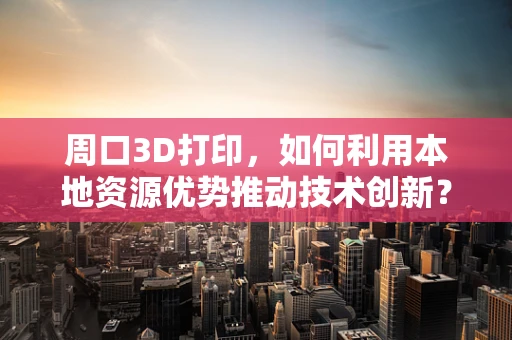 周口3D打印，如何利用本地资源优势推动技术创新？