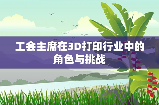 工会主席在3D打印行业中的角色与挑战