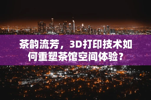 茶韵流芳，3D打印技术如何重塑茶馆空间体验？