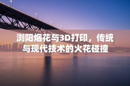 浏阳烟花与3D打印，传统与现代技术的火花碰撞