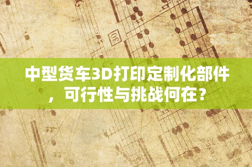 中型货车3D打印定制化部件，可行性与挑战何在？