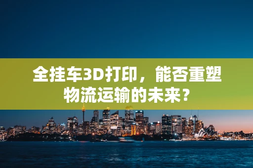 全挂车3D打印，能否重塑物流运输的未来？