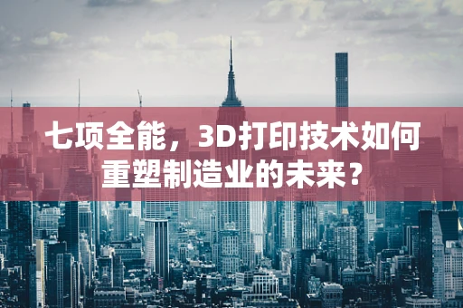 七项全能，3D打印技术如何重塑制造业的未来？