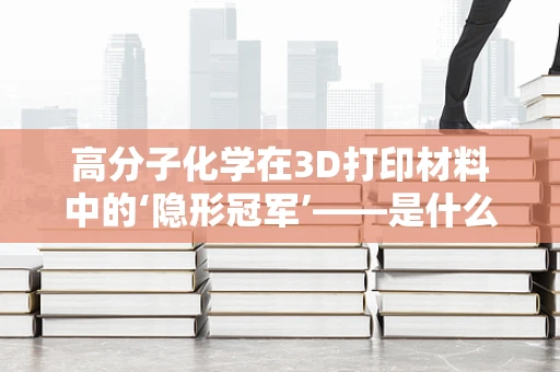 高分子化学在3D打印材料中的‘隐形冠军’——是什么决定了其优越的力学性能？