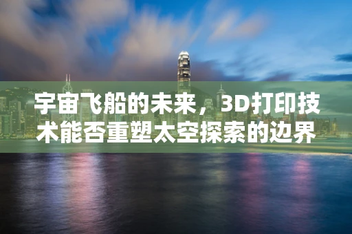 宇宙飞船的未来，3D打印技术能否重塑太空探索的边界？