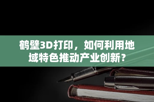 鹤壁3D打印，如何利用地域特色推动产业创新？