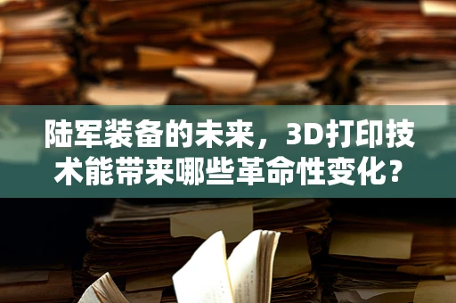 陆军装备的未来，3D打印技术能带来哪些革命性变化？