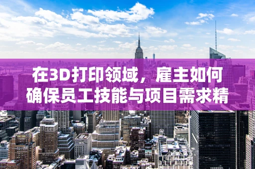 在3D打印领域，雇主如何确保员工技能与项目需求精准匹配？