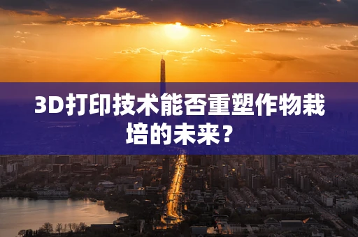 3D打印技术能否重塑作物栽培的未来？