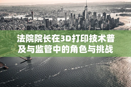 法院院长在3D打印技术普及与监管中的角色与挑战