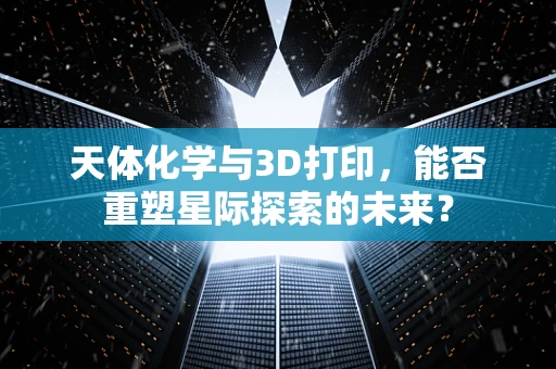 天体化学与3D打印，能否重塑星际探索的未来？