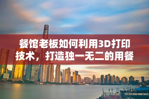 餐馆老板如何利用3D打印技术，打造独一无二的用餐体验？