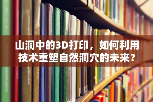 山洞中的3D打印，如何利用技术重塑自然洞穴的未来？