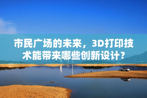 市民广场的未来，3D打印技术能带来哪些创新设计？