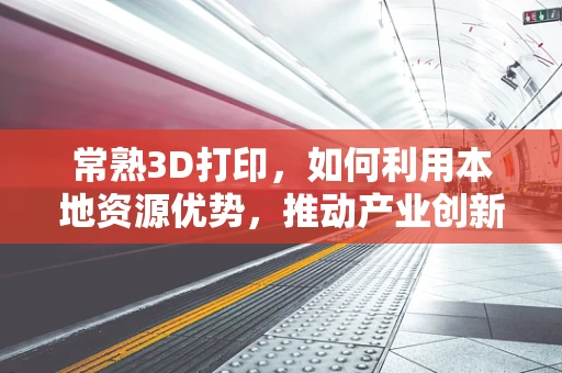 常熟3D打印，如何利用本地资源优势，推动产业创新升级？