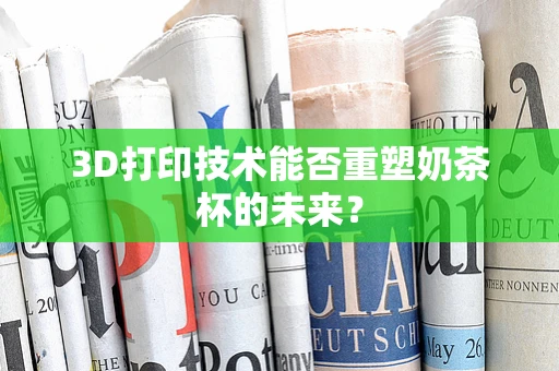 3D打印技术能否重塑奶茶杯的未来？
