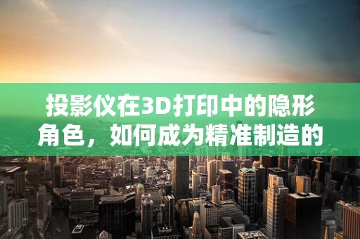 投影仪在3D打印中的隐形角色，如何成为精准制造的秘密武器？