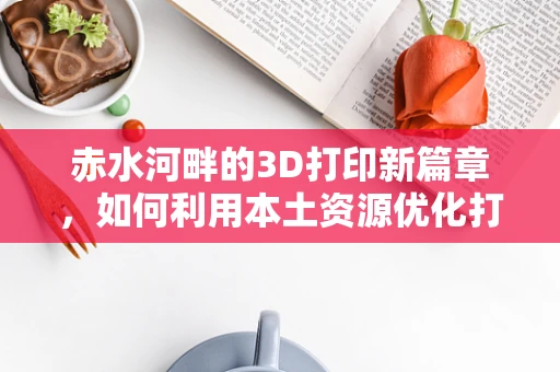 赤水河畔的3D打印新篇章，如何利用本土资源优化打印材料？