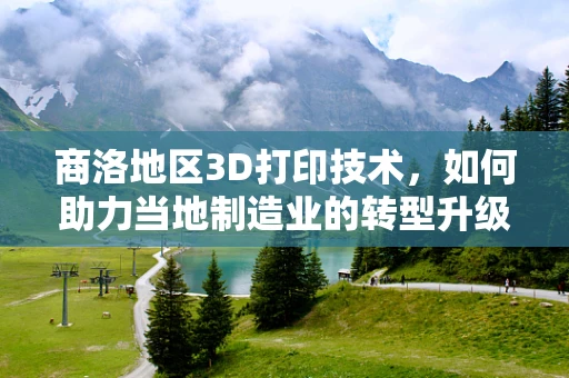 商洛地区3D打印技术，如何助力当地制造业的转型升级？
