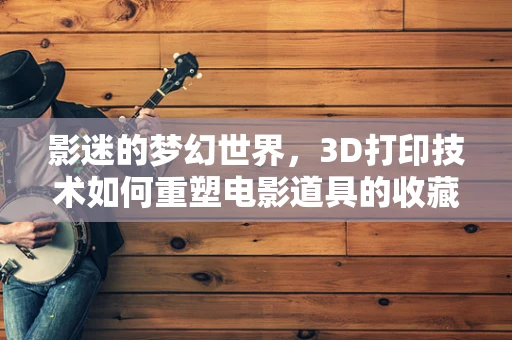 影迷的梦幻世界，3D打印技术如何重塑电影道具的收藏体验？