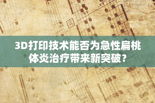 3D打印技术能否为急性扁桃体炎治疗带来新突破？