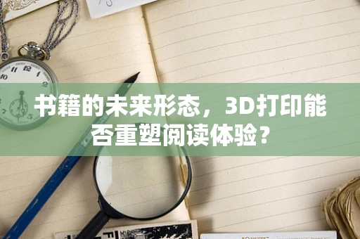 书籍的未来形态，3D打印能否重塑阅读体验？