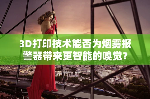 3D打印技术能否为烟雾报警器带来更智能的嗅觉？