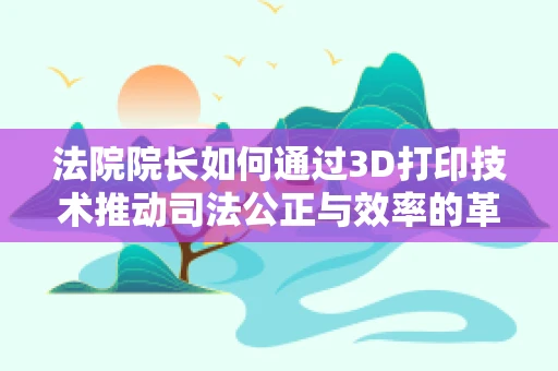 法院院长如何通过3D打印技术推动司法公正与效率的革新？