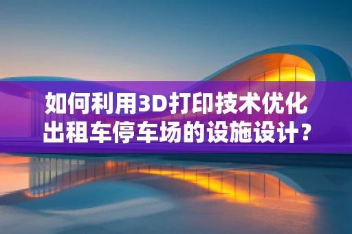 如何利用3D打印技术优化出租车停车场的设施设计？