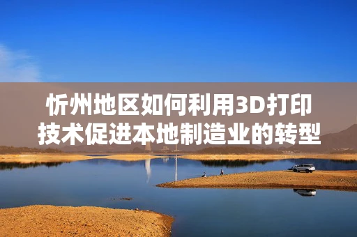 忻州地区如何利用3D打印技术促进本地制造业的转型升级？