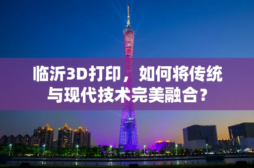 临沂3D打印，如何将传统与现代技术完美融合？