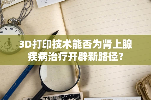 3D打印技术能否为肾上腺疾病治疗开辟新路径？