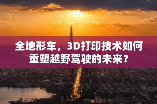 全地形车，3D打印技术如何重塑越野驾驶的未来？