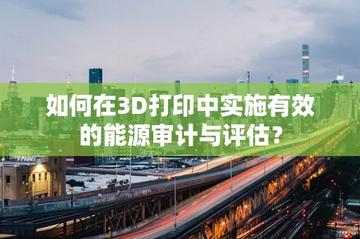 如何在3D打印中实施有效的能源审计与评估？